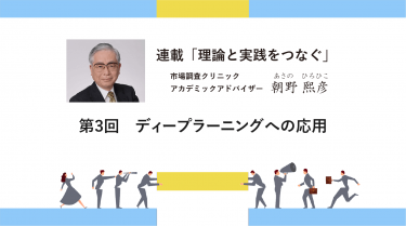 連載「理論と実践をつなぐ」 第3回　ディープラーニングへの応用 －アカデミック・アドバイザー 朝野熙彦